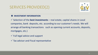  INVESTMENT INFORMATION 
 Selection of the best investments – real estate, capital shares in Local 
companies, bank deposits, etc. according to our customer’s needs. We will 
arrange all banking transactions such as opening current accounts, deposits, 
mortgages, etc.) 
 Full legal advice and support 
 Tax advisor and Fiscal representative 
9 
 