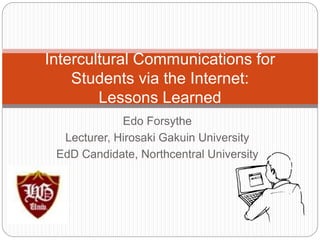 Intercultural Communications for 
Students via the Internet: 
Lessons Learned 
Edo Forsythe 
Lecturer, Hirosaki Gakuin University 
EdD Candidate, Northcentral University 
 