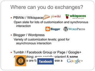 Where can you do exchanges? 
 PBWiki / Wikispaces 
Open slate for lots of customization and synchronous 
interaction 
 Blogger / Wordpress 
Variety of customization levels; good for 
asynchronous interaction 
 Tumblr / Facebook Group or Page / Google+ 
Hot new thing; more socially oriented & some 
students are familiar with these already 
 
