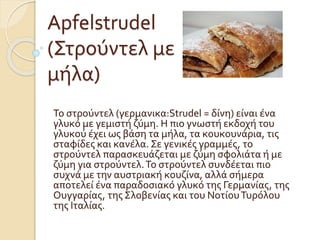 Apfelstrudel
(Στρούντελ με
μήλα)
Το στρούντελ (γερμανικα:Strudel = δίνη) είναι ένα
γλυκό με γεμιστή ζύμη. Η πιο γνωστή εκδοχή του
γλυκού έχει ως βάση τα μήλα, τα κουκουνάρια, τις
σταφίδες και κανέλα. Σε γενικές γραμμές, το
στρούντελ παρασκευάζεται με ζύμη σφολιάτα ή με
ζύμη για στρούντελ.Το στρούντελ συνδέεται πιο
συχνά με την αυστριακή κουζίνα, αλλά σήμερα
αποτελεί ένα παραδοσιακό γλυκό της Γερμανίας, της
Ουγγαρίας, της Σλοβενίας και του ΝοτίουΤυρόλου
της Ιταλίας.
 