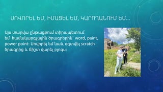 ՍՈՎՈՐԵԼ ԵՄ, ԻՄԱՑԵԼ ԵՄ, ԿԱՐՈՂԱՆՈՒՄ ԵՄ…
Այս տարվա ընթացքում տիրապետում
եմ համակարգչային ծրագրերին` word, paint,
power point: Սովորել եմ նաև օգտվել scratch
ծրագրից և ճիշտ վարել բլոգս:
 
