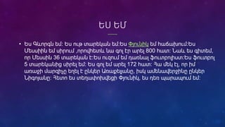 ԵՍ ԵՄ
• Ես Գևորգն եմ։ Ես ութ տարեկան եմ:Ես Փյունիկ եմ հաճախում։Ես
Մեսսիին եմ սիրում ,որովհետև նա գոլ էր արել 800 հատ: Նաև ես գիտեմ,
որ Մեսսին 36 տարեկան է։Ես ուզում եմ դառնալ ֆուտբոլիստ։Ես ֆուտբոլ
5 տարեկանից սիրել եմ։ Ես գոլ եմ արել 172 հատ։ Հա մեկ էլ, որ իմ
առաջի մարզիչը եղել է ընկեր Առաքելյանը, իսկ ամենավերջինը ընկեր
Նիգոյանը։ Հետո ես տեղափոխվեցի Փյունիկ, ես դեռ պարապում եմ։
 