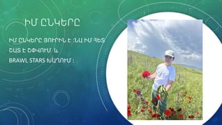 ԻՄ ԸՆԿԵՐԸ
ԻՄ ԸՆԿԵՐԸ ՅՈՒՐԻՆ Է ։ՆԱ ԻՄ ՀԵՏ
ՇԱՏ Է ՇՓՎՈՒՄ և
BRAWL STARS ԽԱՂՈՒՄ ։
 