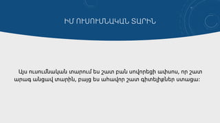 ԻՄ ՈՒՍՈՒՄՆԱԿԱՆ ՏԱՐԻՆ
Այս ուսումնական տարում ես շատ բան սովորեցի ափսոս, որ շատ
արագ անցավ տարին, բայց ես ահավոր շատ գիտելիքներ ստացա։
 