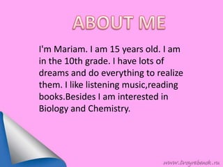 I'm Mariam. I am 15 years old. I am
in the 10th grade. I have lots of
dreams and do everything to realize
them. I like listening music,reading
books.Besides I am interested in
Biology and Chemistry.
 