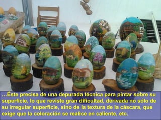 …Éste precisa de una depurada técnica para pintar sobre su
superficie, lo que reviste gran dificultad, derivada no sólo de
su irregular superficie, sino de la textura de la cáscara, que
exige que la coloración se realice en caliente, etc.

 
