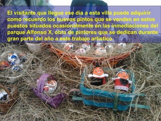 El visitante que llegue ese día a esta villa puede adquirir
como recuerdo los huevos pintos que se venden en estos
puestos situados ocasionalmente en las inmediaciones del
parque Alfonso X, obra de pintores que se dedican durante
gran parte del año a este trabajo artístico.

 