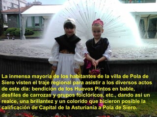La inmensa mayoría de los habitantes de la villa de Pola de
Siero visten el traje regional para asistir a los diversos actos
de este día: bendición de los Huevos Pintos en bable,
desfiles de carrozas y grupos folclóricos, etc., dando así un
realce, una brillantez y un colorido que hicieron posible la
calificación de Capital de la Asturianía a Pola de Siero.

 