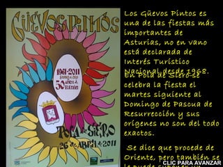 Los Güevos Pintos es
una de las fiestas más
importantes de
Asturias, no en vano
está declarada de
Interés Turístico
Nacional desde 1968.
En Pola de Siero se

celebra la fiesta el
martes siguiente al
Domingo de Pascua de
Resurrección y sus
orígenes no son del todo
exactos.
Se dice que procede de
Oriente, pero también se

CLIC PARA AVANZAR

 