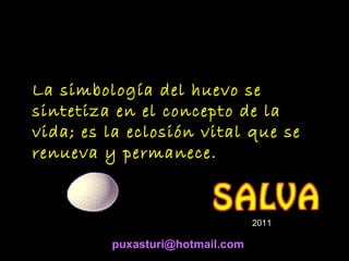 La simbología del huevo se
sintetiza en el concepto de la
vida; es la eclosión vital que se
renueva y permanece.

2011

puxasturi@hotmail.com

 