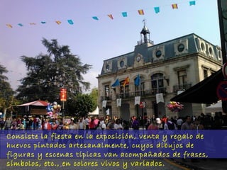 Consiste la fiesta en la exposición, venta y regalo de
huevos pintados artesanalmente, cuyos dibujos de
figuras y escenas típicas van acompañados de frases,
símbolos, etc., en colores vivos y variados.

 