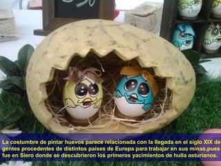 La costumbre de pintar huevos parece relacionada con la llegada en el siglo XIX de
gentes procedentes de distintos países de Europa para trabajar en sus minas,pues
fue en Siero donde se descubrieron los primeros yacimientos de hulla asturianos.

 