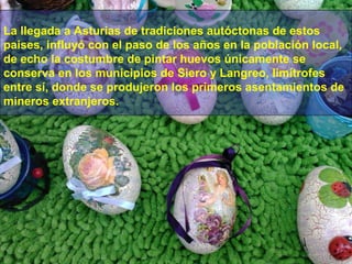 La llegada a Asturias de tradiciones autóctonas de estos
paises, influyó con el paso de los años en la población local,
de echo la costumbre de pintar huevos únicamente se
conserva en los municipios de Siero y Langreo, limítrofes
entre sí, donde se produjeron los primeros asentamientos de
mineros extranjeros.

 