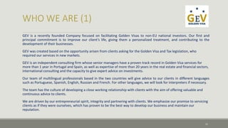 GEV is a recently founded Company focused on facilitating Golden Visas to non-EU national investors. Our first and 
principal commitment is to improve our client’s life, giving them a personalized treatment, and contributing to the 
development of their businesses. 
GEV was created based on the opportunity arisen from clients asking for the Golden Visa and Tax legislation, who 
required our services in new markets. 
GEV is an independent consulting firm whose senior managers have a proven track record in Golden Visa services for 
more than 1 year in Portugal and Spain, as well as expertise of more than 20 years in the real estate and financial sectors, 
international consulting and the capacity to give expert advice on investments. 
Our team of multilingual professionals based in the two countries will give advice to our clients in different languages 
such as Portuguese, Spanish, English, Russian and French. For other languages, we will look for interpreters if necessary. 
The team has the culture of developing a close working relationship with clients with the aim of offering valuable and 
continuous advice to clients. 
We are driven by our entrepreneurial spirit, integrity and partnering with clients. We emphasize our promise to servicing 
clients as if they were ourselves, which has proven to be the best way to develop our business and maintain our 
reputation. 
11 
 