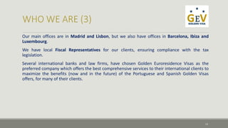 Our main offices are in Madrid and Lisbon, but we also have offices in Barcelona, Ibiza and 
Luxembourg. 
We have local Fiscal Representatives for our clients, ensuring compliance with the tax 
legislation. 
Several international banks and law firms, have chosen Golden Euroresidence Visas as the 
preferred company which offers the best comprehensive services to their international clients to 
maximize the benefits (now and in the future) of the Portuguese and Spanish Golden Visas 
offers, for many of their clients. 
13 
 