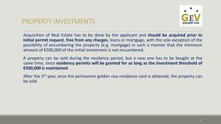 Acquisition of Real Estate has to be done by the applicant and should be acquired prior to 
initial permit request, free from any charges, loans or mortgage, with the sole exception of the 
possibility of encumbering the property (e.g. mortgage) in such a manner that the minimum 
amount of €500,000 of the initial investment is not encumbered. 
A property can be sold during the residency period, but a new one has to be bought at the 
same time, since residency permits will be granted for as long as the investment threshold of 
€500,000 is maintained. 
After the 5th year, once the permanent golden visa residence card is obtained, the property can 
be sold. 
3 
 