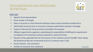 FISRT VISIT 
 Appoint Fiscal representative 
 Fiscal number in Portugal 
 Open an account in a local financial institution where money should be transferred to 
 Valid health insurance from an Insurance Company authorized to operate in Portugal 
 Powers of attorney for house purchase and Golden Visa purpose 
 Affidavit, signed by the applicant, undertaking the responsibility of fulfilling the requirements 
correlated to the investment activity conducted in national territory 
 Payment of the applicable fees for the issuance of the residence permit 514,80€* when taking 
the biometrical data (we recommend to do it as customer saves a trip) 
 House selection and reservation 
 Transfer of money for first instalment 
* Current fee 
5 
 