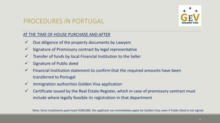 AT THE TIME OF HOUSE PURCHASE AND AFTER 
 Due diligence of the property documents by Lawyers 
 Signature of Promissory contract by legal representative 
 Transfer of funds by local Financial Institution to the Seller 
 Signature of Public deed 
 Financial Institution statement to confirm that the required amounts have been 
transferred to Portugal 
 Immigration authorities Golden Visa application 
 Certificate issued by the Real Estate Register, which in case of promissory contract must 
include where legally feasible its registration in that department 
Note: Once instalments paid reach €500,000, the applicant can immediately apply for Golden Visa, even if Public Deed is not signed 
6 
 