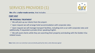 We offer a tailor-made service, that includes: 
FISRT VISIT 
 PERSONAL TREATMENT 
 We will pick up our clients from the airport. 
 Upon request we will arrange hotel accommodation with corporate rates. 
 Upon request we will manage transport facilities, including rent-a-car with corporate rates and 
additionally, if requested a private driver speaking English. 
 We will assist clients while they are searching their property and dealing with the Golden Visa 
related issues. 
7 
Note: Hotel, rent-a-car and driver costs are directly paid by the client, unlet otherwise agreed 
 