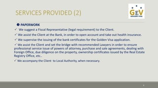  PAPERWORK 
 We suggest a Fiscal Representative (legal requirement) to the Client. 
 We assist the Client at the Bank, in order to open account and take out health insurance. 
 We supervise the issuing of the bank certificates for the Golden Visa application. 
 We assist the Client and set the bridge with recommended Lawyers in order to ensure 
professional service issue of powers of attorney, purchase and sale agreements, dealing with 
Foreign Office, due diligence on the property, ownership certificates issued by the Real Estate 
Registry Office, etc.. 
 We accompany the Client to Local Authority, when necessary. 
8 
 