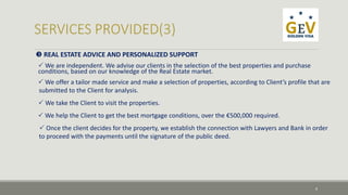 REAL ESTATE ADVICE AND PERSONALIZED SUPPORT 
We are independent. We advise our clients in the selection of the best properties and purchase 
conditions, based on our knowledge of the Real Estate market. 
 We offer a tailor made service and make a selection of properties, according to Client’s profile that are 
submitted to the Client for analysis. 
We take the Client to visit the properties. 
We help the Client to get the best mortgage conditions, over the €500,000 required. 
 Once the client decides for the property, we establish the connection with Lawyers and Bank in order 
to proceed with the payments until the signature of the public deed. 
9 
 