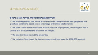  REAL ESTATE ADVICE AND PERSONALIZED SUPPORT 
 We are independent. We advise our clients in the selection of the best properties and 
purchase conditions, based on our knowledge of the Real Estate market. 
 We offer a tailor made service and make a selection of properties, according to Client’s 
profile that are submitted to the Client for analysis. 
 We take the Client to visit the properties. 
 We help the Client to get the best mortgage conditions, over the €500,000 required. 
10 
 