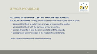 FOLLOWING VISITS OR ONCE CLIENT HAS MADE THE FIRST PURCHASE 
 FOLLOW-UP SERVICES – Acting on behalf of the Client while he/she is not in Spain: 
 We assist the Client to switch from one type of investment to another. 
 We assist the Client with the purchase of new properties. 
We select tenants, in case the client wants to rent the property. 
 We represent Clients’ interests in the relationship with tenants. 
Note: follow-up services will be quoted independently. 
11 
 