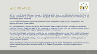 GEV is a recently founded Company focused on facilitating Golden Visas to non-EU national investors. Our first and 
principal commitment is to improve our client’s life, giving them a personalized treatment, and contributing to the 
development of their businesses. 
GEV was created based on the opportunity arisen from clients asking for the Golden Visa and Tax legislation, who 
required our services in new markets. 
GEV is an independent consulting firm whose senior managers have a proven track record in Golden Visa services for 
more than 1 year in Portugal and Spain, as well as expertise of more than 20 years in the real estate and financial sectors, 
international consulting and the capacity to give expert advice on investments. 
Our team of multilingual professionals based in the two countries will give advice to our clients in different languages 
such as Portuguese, Spanish, English, Russian and French. For other languages, we will look for interpreters if necessary. 
The team has the culture of developing a close working relationship with clients with the aim of offering valuable and 
continuous advice to clients. 
We are driven by our entrepreneurial spirit, integrity and partnering with clients. We emphasize our promise to servicing 
clients as if they were ourselves, which has proven to be the best way to develop our business and maintain our 
reputation. 
12 
 