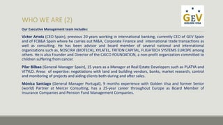 Our Executive Management team includes: 
Victor Artola (CEO Spain), previous 20 years working in international banking, currently CEO of GEV Spain 
and of FCB&A Spain where he carries out M&A, Corporate Finance and international trade transactions as 
well as consulting. He has been advisor and board member of several national and international 
organizations such as, NOSCIRA (BIOTECH), XYLATEL, TRITON CAPITAL, FLIGHTECH SYSTEMS EUROPE among 
others. He is also Founder and Director of the CAICO FOUNDATION, a non-profit organization committed to 
children suffering from cancer. 
Pilar Bilbao (General Manager Spain), 15 years as a Manager at Real Estate Developers such as PLATYA and 
VITYLO. Areas of expertise: negotiations with land and building vendors, banks, market research, control 
and monitoring of projects and aiding clients both during and after sales. 
Mónica Santiago (General Manager Portugal), 9 months experience with Golden Visa and former Senior 
(world) Partner at Mercer Consulting, has a 25-year career throughout Europe as Board Member of 
Insurance Companies and Pension Fund Management Companies. 
 