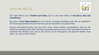 Our main offices are in Madrid and Lisbon, but we also have offices in Barcelona, Ibiza and 
Luxembourg. 
We have a Fiscal Representative for our clients, ensuring compliance with the tax legislation. 
The fiscal representative fees for the first year are included in our general fees. 
Several international banks and law firms, have chosen Golden Euroresidence Visas as the 
preferred company which offers the best comprehensive services to their international clients to 
maximize the benefits (now and in the future) of the Portuguese and Spanish Golden Visas 
offers, for many of their clients. 
14 
 