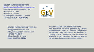 GOLDEN EURORESIDENCE VISAS, S.L. 
info@golden-eurovisa.com 
http://www.golden-eurovisa.com 
(+34) 91 781 95 70 
C/Fray Juan Gil 5 – bajo 
28002 MADRID - SPAIN 
© 2014 GOLDEN EURORESIDENCE VISAS 
This document has been prepared by Golden 
Euroresidence Visas. It contains proprietary 
information. Any disclosure, distribution or 
copying of the contents of this document, in 
whole or in part, requires the express written 
permission of Golden Euroresidence Visas. 
GOLDEN EURORESIDENCE VISAS 
Monica.santiago@golden-eurovisa.com 
http://www.golden-eurovisa.com 
(+351) 213 971 341 
(+351) 913 726 232 
R. Rodrigo da Fonseca 83 - 3º dto 
1250-190 LISBON - PORTUGAL 
