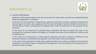 2.- CAPITAL INVESTMENTS 
◦ Applicants shall provide evidence that the investment was made within a period not exceeding 60 days 
before the application is submitted. 
◦ In the event of an investment in listed shares, applicants will have to submit a certificate issued by the 
financial agent or broker, duly registered with the Spanish National Securities Market Commission or 
with the Bank of Spain, recording that the applicant has made the investment for the purposes of this 
provision. 
◦ In the event of an investment in unlisted shares, applicants will have to submit the copy of the 
declaration of investment made at the Registry of Foreign Investments of the Ministry for Economy and 
Competitiveness. 
◦ In the event of an investment in a bank deposit, applicants will have to submit a certificate of the 
financial institution recording that the applicant is the sole holder of the bank deposit. 
◦ In the event of an investment in public debt, applicants will have to submit a certificate of the financial 
institution or the Bank of Spain, recording that the applicant is the sole holder of the investment for a 
period of 5 years or longer. 
4 
 