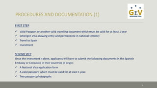 FIRST STEP 
 Valid Passport or another valid travelling document which must be valid for at least 1 year 
 Schengen Visa allowing entry and permanence in national territory 
 Travel to Spain 
 Investment 
SECOND STEP 
Once the investment is done, applicants will have to submit the following documents in the Spanish 
Embassy or Consulate in their countries of origin: 
 A National Visa application form 
 A valid passport, which must be valid for at least 1 year. 
 Two passport photographs 
6 
 