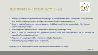  Criminal record certificate from the country of origin or countries of residence for the last 5 years, translated 
into Spanish by a juror translator and bearing the Apostille of the Hague Convention. 
 Proof of means of income. As a general guidance, €2,130 per month for the applicant plus €532 for each 
additional family member 
 Public or private health insurance taken out with a company operating in Spain 
 Proof of family ties for the applicant’s spouse and children. Family book, marriage certificate, etc., bearing the 
Apostille of the Hague Convention. 
 To posses or apply in parallel for a Foreign Identity Card application. 
 Certificate providing evidence of the investment. 
Applicants must submit originals and copies of the above mentioned documents. 
* Current fee 
7 
 