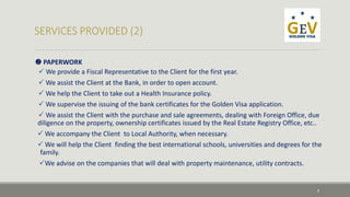  PAPERWORK 
 We provide a Fiscal Representative to the Client for the first year. 
 We assist the Client at the Bank, in order to open account. 
 We help the Client to take out a Health Insurance policy. 
 We supervise the issuing of the bank certificates for the Golden Visa application. 
 We assist the Client with the purchase and sale agreements, dealing with Foreign Office, due 
diligence on the property, ownership certificates issued by the Real Estate Registry Office, etc.. 
 We accompany the Client to Local Authority, when necessary. 
 We will help the Client finding the best international schools, universities and degrees for the 
family. 
We advise on the companies that will deal with property maintenance, utility contracts. 
9 
 