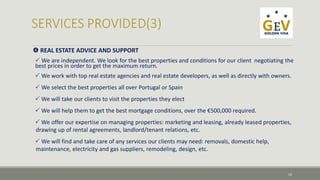  REAL ESTATE ADVICE AND SUPPORT 
 We are independent. We look for the best properties and conditions for our client negotiating the 
best prices in order to get the maximum return. 
 We work with top real estate agencies and real estate developers, as well as directly with owners. 
 We select the best properties all over Portugal or Spain 
We will take our clients to visit the properties they elect 
We will help them to get the best mortgage conditions, over the €500,000 required. 
We offer our expertise on managing properties: marketing and leasing, already leased properties, 
drawing up of rental agreements, landlord/tenant relations, etc. 
We will find and take care of any services our clients may need: removals, domestic help, 
maintenance, electricity and gas suppliers, remodeling, design, etc. 
10 
 