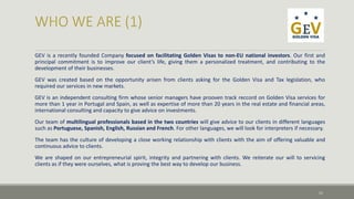 GEV is a recently founded Company focused on facilitating Golden Visas to non-EU national investors. Our first and 
principal commitment is to improve our client’s life, giving them a personalized treatment, and contributing to the 
development of their businesses. 
GEV was created based on the opportunity arisen from clients asking for the Golden Visa and Tax legislation, who 
required our services in new markets. 
GEV is an independent consulting firm whose senior managers have prooven track reccord on Golden Visa services for 
more than 1 year in Portugal and Spain, as well as expertise of more than 20 years in the real estate and financial areas, 
international consulting and capacity to give advice on investments. 
Our team of multilingual professionals based in the two countries will give advice to our clients in different languages 
such as Portuguese, Spanish, English, Russian and French. For other languages, we will look for interpreters if necessary. 
The team has the culture of developing a close working relationship with clients with the aim of offering valuable and 
continuous advice to clients. 
We are shaped on our entrepreneurial spirit, integrity and partnering with clients. We reiterate our will to servicing 
clients as if they were ourselves, what is proving the best way to develop our business. 
11 
 