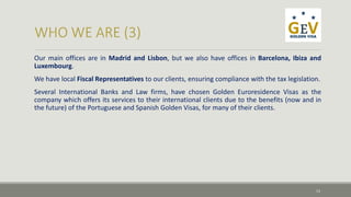 Our main offices are in Madrid and Lisbon, but we also have offices in Barcelona, Ibiza and 
Luxembourg. 
We have local Fiscal Representatives to our clients, ensuring compliance with the tax legislation. 
Several International Banks and Law firms, have chosen Golden Euroresidence Visas as the 
company which offers its services to their international clients due to the benefits (now and in 
the future) of the Portuguese and Spanish Golden Visas, for many of their clients. 
13 
 