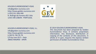 GOLDEN EURORESIDENCE VISAS, S.L. 
info@golden-eurovisa.com 
http://www.golden-eurovisa.com 
(+34) 91 781 95 70 
C/Fray Juan Gil 5 – bajo 
28002 MADRID - SPAIN 
© 2014 GOLDEN EURORESIDENCE VISAS 
This document has been prepared by Golden 
Euroresidence Visas. It contains proprietary 
information. Any disclosure, distribution or 
copying of the contents of this document, in 
whole or in part, requires the express written 
permission of Golden Euroresidence Visas. 
GOLDEN EURORESIDENCE VISAS 
info@golden-eurovisa.com 
http://www.golden-eurovisa.com 
(+351) 911 964 440 
R. Rodrigo da Fonseca 83 3 dto 
1250-190 LISBON - PORTUGAL 
