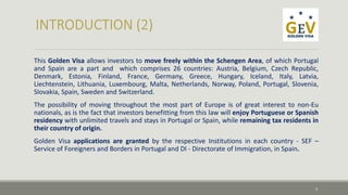 This Golden Visa allows investors to move freely within the Schengen Area, of which Portugal 
and Spain are a part and which comprises 26 countries: Austria, Belgium, Czech Republic, 
Denmark, Estonia, Finland, France, Germany, Greece, Hungary, Iceland, Italy, Latvia, 
Liechtenstein, Lithuania, Luxembourg, Malta, Netherlands, Norway, Poland, Portugal, Slovenia, 
Slovakia, Spain, Sweden and Switzerland. 
The possibility of moving throughout the most part of Europe is of great interest to non-Eu 
nationals, as is the fact that investors benefitting from this law will enjoy Portuguese or Spanish 
residency with unlimited travels and stays in Portugal or Spain, while remaining tax residents in 
their country of origin. 
Golden Visa applications are granted by the respective Institutions in each country - SEF – 
Service of Foreigners and Borders in Portugal and DI - Directorate of Immigration, in Spain. 
3 
 
