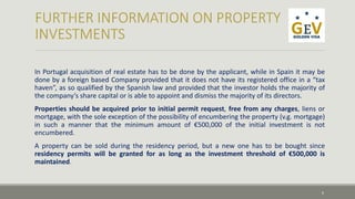 In Portugal acquisition of real estate has to be done by the applicant, while in Spain it may be 
done by a foreign based Company provided that it does not have its registered office in a “tax 
haven”, as so qualified by the Spanish law and provided that the investor holds the majority of 
the company’s share capital or is able to appoint and dismiss the majority of its directors. 
Properties should be acquired prior to initial permit request, free from any charges, liens or 
mortgage, with the sole exception of the possibility of encumbering the property (v.g. mortgage) 
in such a manner that the minimum amount of €500,000 of the initial investment is not 
encumbered. 
A property can be sold during the residency period, but a new one has to be bought since 
residency permits will be granted for as long as the investment threshold of €500,000 is 
maintained. 
6 
 