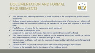  Valid Passport and travelling documents to prove presence in the Portuguese or Spanish territory, 
respectively. 
 Updated property documents and registration evidencing ownership of property and absence of 
encumbrances and documents evidencing the payment of the price and payment of applicable 
taxes. 
 Proof of means of income (for the investor and family members). 
 Fiscal number in Portugal and Spain. 
 An account in a local bank that issues a statement to confirm the amounts transferred. 
 Valid health insurance for each person applying for the residency permit from a public or private 
insurance Company authorized to operate in Portugal or Spain. 
 Criminal record certificates both from the countries of residence (during the last year in Portugal and 
5 years in Spain). 
 Absence of notice and/or alerts from countries with which Portugal or Spain have treaties. 
 Payment of the applicable fees for the issuance of the residence permit. 
7 
 