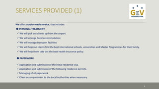 We offer a taylor-made service, that includes: 
 PERSONAL TREATMENT 
 We will pick our clients up from the airport 
 We will arrange hotel accommodation 
 We will manage transport facilities 
 We will help our clients find the best international schools, universities and Master Programmes for their family. 
 We will help them take out the best health insurance policy. 
 PAPERWORK 
 Application and submission of the initial residence visa. 
 Application and submission of the following residence permits. 
 Managing of all paperwork 
 Client accompaniment to the Local Authorities when necessary. 
8 
 