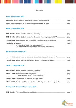 Sommaire
Lundi 14 novembre 2016
Cérémonie de Lancement de la semaine globale de l'Entrepreneuriat....................................... page 4
Speed dating tutorat pour les Étudiants Entrepreneurs PEPITE PON ........................................ page 4
Mardi 15 novembre 2016
9h00-18h00 : Portes ouvertes Cocooning Coworking ............................................................. page 3
9h30-11h30 : Atelier "Le business par les réseaux sociaux : mythe ou réalité ?" ................... page 3
13h00-14h00 : Les causeries, "Les innovations, créatrices d'emplois industriels". .................... page 3
19h00-20h30 : Meetup.............................................................................................................. page 3
- "L'internet en Chine : un monde à part ?"
- "L'entreprise face à l'avènement de la société collaborative"
Mercredi 16 novembre 2016
14h00-16h00 : Atelier découverte enfants : "bidouille, teste, expérimente, crée !"..................... page 3
18h00-20h00 : Atelier découverte et network adultes : "bidouillez, échangez !" ........................ page 3
Jeudi 17 novembre 2016
9h00-18h00 : Portes ouvertes Cocooning Coworking ............................................................. page 4
14h00-16h00 : Séminaire Esprit d'Entreprendre : ..................................................................... page 4
"L'entrepreneuriat social : pourquoi pas moi ?"
16h00-18h00 : Table ronde "Le coaching pour quoi faire ?"...................................................... page 4
19h00-20h30 : Conférence "Et si l'esprit collaboratif était présent dès nos origines ?".............. page 4
Vendredi 18 et samedi 19 novembre 2016
9h00-18h00 : "48 h pour faire vivre des idées"........................................................................ page 5
 