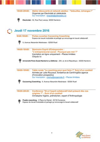 4
18h00-20h00 : Atelier découverte et network adultes : "bidouillez, échangez !"
Organisé par Electrolab et Jokkkokids
Sur Inscription : lmaclet@jokkolabs.co
Electrolab : 52, Rue Paul Lescop, 92000 Nanterre
Jeudi 17 novembre 2016
9h00-18h00 : Portes ouvertes Cocooning Coworking
Espace de travail modulable et partagé qui encourage le travail collaboratif.
9, Avenue Alexandre Maistrasse - 92500 Rueil
14h00-16h00 : Séminaire Esprit d'Entreprendre :
"L'entrepreneuriat social : Pourquoi pas moi ?"
Inscription en ligne uniquement - Places limitées
Cliquez ici
Université Paris Ouest Nanterre La Défense : 200, av de la République - 92000 Nanterre
16h00-18h00 : Table ronde "Le coaching pour quoi faire ?" Suivi d'un cocktail
Animée par Julie Rouzaud, fondatrice de CentVingtSix agence
d'innovation prospective
Sur inscription : cremy@sogerode.fr - Places limitées
Cocooning Coworking : 9, Avenue Alexandre Maistrasse - 92500 Rueil
19h00-20h30 : Conférence "Et si l'esprit collaboratif était présent dès nos
origines ?" - Suivi d'un cocktail
Christophe Vigerie, préhistorien, expert d''Anthropologie
Puzzle coworking : 3 Place du Ratrait - 92150 Suresnes
Espace de travail modulable et partagé qui encourage le travail collaboratif
 