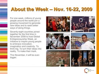 About the Week – Nov. 16-22, 2009 For one week, millions of young people around the world join a growing movement to generate new ideas and to seek better ways of doing things.  Seventy-eight countries joined together for the first time in November 2008 to host Global Entrepreneurship Week, an initiative to inspire young people to embrace innovation, imagination and creativity. To think big. To turn their ideas into reality. To make their mark. This November, it will be even bigger. 