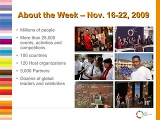 About the Week – Nov. 16-22, 2009 Millions of people More than 25,000 events, activities and competitions 100 countries 120 Host organizations 9,000 Partners Dozens of global leaders and celebrities 