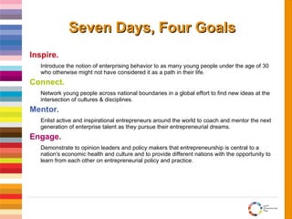 Seven Days, Four Goals Inspire. Introduce the notion of enterprising behavior to as many young people under the age of 30 who otherwise might not have considered it as a path in their life. Connect. Network young people across national boundaries in a global effort to find new ideas at the intersection of cultures & disciplines. Mentor. Enlist active and inspirational entrepreneurs around the world to coach and mentor the next generation of enterprise talent as they pursue their entrepreneurial dreams. Engage. Demonstrate to opinion leaders and policy makers that entrepreneurship is central to a nation's economic health and culture and to provide different nations with the opportunity to learn from each other on entrepreneurial policy and practice.  