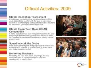Global Innovation Tournament A fast-paced competition that pits students around the world against one another with the goal of promoting innovation by challenging participants to develop solutions for a common, global problem in eight days. Global Clean Tech Open IDEAS Competition A world-class business plan competition seeking the best early-stage clean technology ideas and helps turn them into successful companies—and foster a healthy natural environment. Speednetwork the Globe Light-touch gathering that bring aspiring and established entrepreneurs together to unleash energy, share ideas and make connections–fast. Mentoring Madness Hosted by the New York Stock Exchange, this live webcast is part of a program to encourage the development of mentorships. Official Activities: 2009 