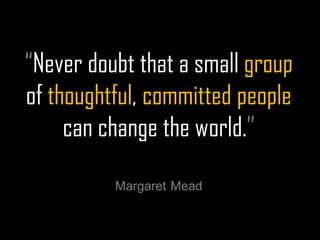 “Never doubt that a small group of thoughtful, committed people can change the world.” 
Margaret Mead  